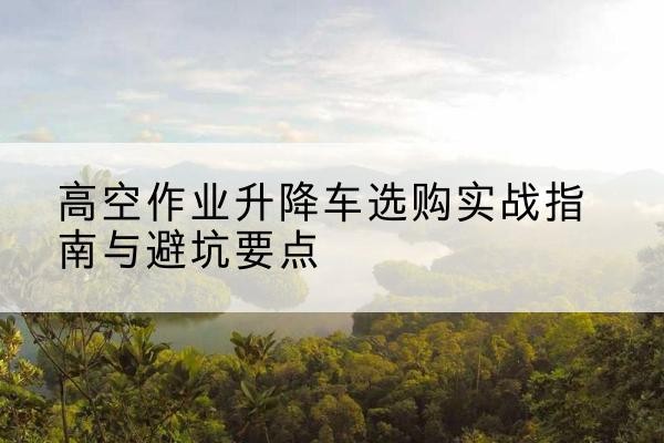 游仙升降车怎么选-高空作业升降车选购实战指南与避坑要点