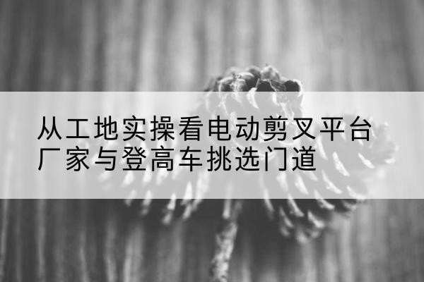 游仙电动剪叉升降平台厂家-从工地实操看电动剪叉平台厂家与登高车挑选门道