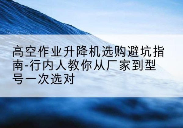 游仙升降平台厂家-高空作业升降机选购避坑指南-行内人教你从厂家到型号一次选对