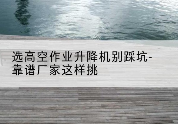 游仙剪叉式升降机厂家-选高空作业升降机别踩坑-靠谱厂家这样挑