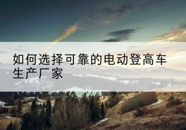游仙电动登高车厂家-如何选择可靠的电动登高车生产厂家