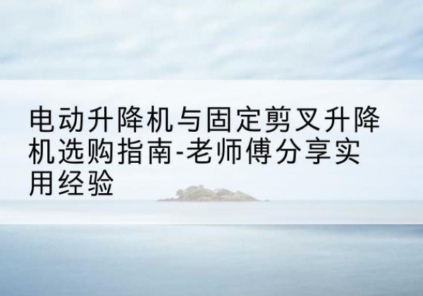 游仙电动升降机怎么选-电动升降机与固定剪叉升降机选购指南-老师傅分享实用经验