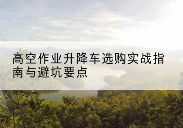 游仙升降车怎么选-高空作业升降车选购实战指南与避坑要点