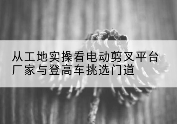 游仙电动剪叉升降平台厂家-从工地实操看电动剪叉平台厂家与登高车挑选门道