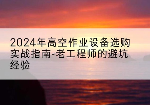 游仙高空作业升降机厂家推荐-2024年高空作业设备选购实战指南-老工程师的避坑经验